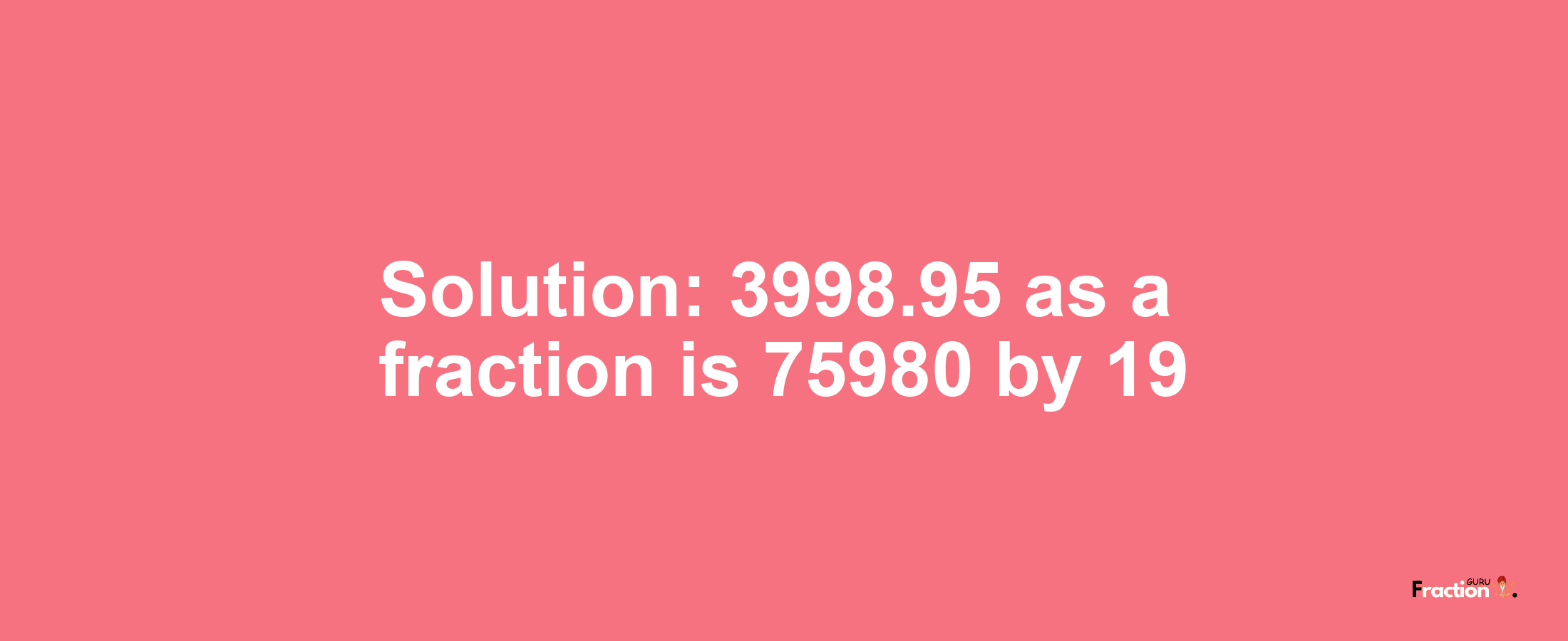 Solution:3998.95 as a fraction is 75980/19